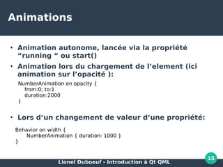 Lionel Duboeuf - Introduction à Qt QML
15
Animations
●
Animation autonome, lancée via la propriété
“running “ ou start()
●
Animation lors du chargement de l’element (ici
animation sur l’opacité ):
●
Lors d’un changement de valeur d’une propriété:
●
NumberAnimation on opacity {
from:0; to:1
duration:2000
}
Behavior on width {
NumberAnimation { duration: 1000 }
}
 