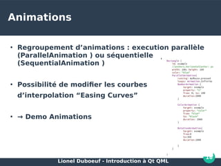 Lionel Duboeuf - Introduction à Qt QML
16
Animations
●
Regroupement d’animations : execution parallèle
(ParallelAnimation ) ou séquentielle
(SequentialAnimation )
●
Possibilité de modifier les courbes
d’interpolation “Easing Curves”
●
→ Demo Animations
 