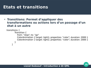 Lionel Duboeuf - Introduction à Qt QML
18
Etats et transitions
●
Transitions: Permet d’appliquer des
transformations ou actions lors d’un passage d’un
état à un autre
transitions: [
Transition {
from: "stop"; to: "go"
ColorAnimation { target: light1; properties: "color"; duration: 2000 }
ColorAnimation { target: light2; properties: "color"; duration: 2000 }
}
]
 