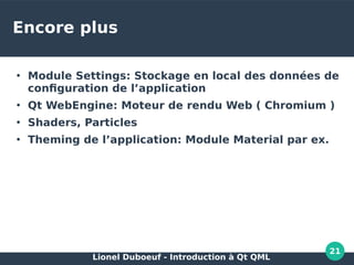 Lionel Duboeuf - Introduction à Qt QML
21
Encore plus
●
Module Settings: Stockage en local des données de
configuration de l’application
●
Qt WebEngine: Moteur de rendu Web ( Chromium )
●
Shaders, Particles
●
Theming de l’application: Module Material par ex.
 