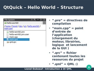 Lionel Duboeuf - Introduction à Qt QML
6
QtQuick – Hello World – Structure
●
“.pro” = directives de
compilation
●
“main.cpp” = point
d’entrée de
l’application
(chargement du
moteur, librairies,
logique et lancement
de la GUI )
●
“.qrc” = fichier
contenant toutes les
resources du projet
●
“.qml” = QML :)
 