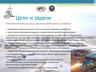 Цели и задачи
Стратегическими целями и задачами предприятия являются:

 повышение уровня качества услуг до высших мировых стандартов;
 подготовка инженерных кадров и специалистов высшей квалификации;
 внедрение высокотехнологичного оборудования, которое позволит применять
современные ресурсосберегающие и экологически безопасные технологии монтажа, а также
существенно снизить сроки и затраты на выполнение строительно-монтажных работ;
 поддержание процесса воспроизводства основных фондов предприятия в целях
соответствия существующим тенденциям развития производства, требованиям научно-
технического прогресса и повышения промышленного потенциала;
 эффективный производственный контроль обеспечения качества работ;
постоянная работа над внедрением новых, более эффективных
технологий монтажа;
 совершенствование технической подготовки производства,
обеспечивающей улучшение качества работ, сокращение
материальных и трудовых затрат;
 постоянное совершенствование системы управления.
 