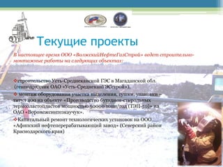 Текущие проекты
В настоящее время ООО «ВолжскийНефтеГазСтрой» ведет строительно-
монтажные работы на следующих объектах:



строительство Усть-Среднеканской ГЭС в Магаданской обл.
(генподрядчик ОАО «Усть-СреднеканГЭСстрой»),
 монтаж оборудования участка выделения, сушки, упаковки –
титул 400 на объекте «Производство бутадиен-стирольных
термоэластопластов мощностью 50000 тонн/год (ТЭП-50)» на
ОАО «Воронежсинтезкаучук».
Капитальный ремонт технологических установок на ООО
«Афипский нефтеперерабатывающий завод» (Северский район
Краснодарского края)
 