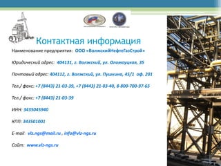 Контактная информация
Наименование предприятия: ООО «ВолжскийНефтеГазСтрой»

Юридический адрес: 404131, г. Волжский, ул. Оломоуцкая, 35

Почтовый адрес: 404112, г. Волжский, ул. Пушкина, 45/1 оф. 201

Тел./ факс: +7 (8443) 21-03-39, +7 (8443) 21-03-40, 8-800-700-97-65

Тел./ факс: +7 (8443) 21-03-39

ИНН: 3435045940

КПП: 343501001

E-mail: vlz.ngs@mail.ru , info@vlz-ngs.ru

Сайт: www.vlz-ngs.ru
 