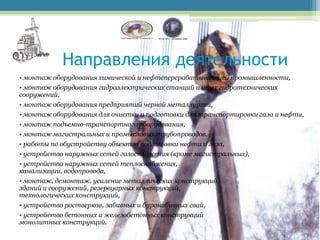 Направления деятельности
• монтаж оборудования химической и нефтеперерабатывающей промышленности,
• монтаж оборудования гидроэлектрических станций и иных гидротехнических
сооружений,
• монтаж оборудования предприятий черной металлургии,
• монтаж оборудования для очистки и подготовки для транспортировки газа и нефти,
• монтаж подъемно-транспортного оборудования,
• монтаж магистральных и промысловых трубопроводов,
• работы по обустройству объектов подготовки нефти и газа,
• устройство наружных сетей газоснабжения (кроме магистральных),
• устройство наружных сетей теплоснабжения,
канализации, водопровода,
• монтаж, демонтаж, усиление металлических конструкций
зданий и сооружений, резервуарных конструкций,
технологических конструкций,
• устройство ростверков, забивных и буронабивных свай,
• устройство бетонных и железобетонных конструкций
монолитных конструкций.
 