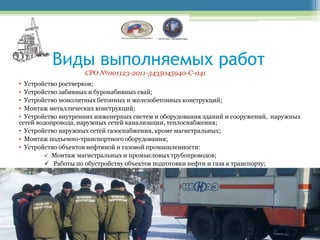 Виды выполняемых работ
                    СРО №001123-2011-3435045940-С-041
• Устройство ростверков;
• Устройство забивных и буронабивных свай;
• Устройство монолитных бетонных и железобетонных конструкций;
• Монтаж металлических конструкций;
• Устройство внутренних инженерных систем и оборудования зданий и сооружений, наружных
сетей водопровода, наружных сетей канализации, теплоснабжения;
• Устройство наружных сетей газоснабжения, кроме магистральных;
• Монтаж подъемно-транспортного оборудования;
• Устройство объектов нефтяной и газовой промышленности:
         Монтаж магистральных и промысловых трубопроводов;
         Работы по обустройству объектов подготовки нефти и газа к транспорту;
 