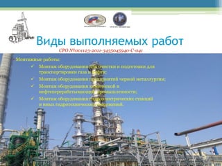 Виды выполняемых работ
                   СРО №001123-2011-3435045940-С-041
• Монтажные работы:
          Монтаж оборудования для очистки и подготовки для
           транспортировки газа и нефти;
          Монтаж оборудования предприятий черной металлургии;
          Монтаж оборудования химической и
           нефтеперерабатывающей промышленности;
          Монтаж оборудования гидроэлектрических станций
           и иных гидротехнических сооружений.
 