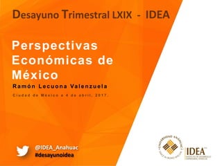 Perspectivas
Económicas de
México
Desayuno Trimestral LXIX - IDEA
C i u d a d d e M é x i c o a 4 d e a b r i l , 2 0 1 7 .
R a m ó n L e c u o n a Va l e n z u e l a
@IDEA_Anahuac
#desayunoidea
 