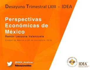 Perspectivas
Económicas de
México 
Desayuno	Trimestral	LXIII		-		IDEA	
C i u d a d d e M é x i c o a 2 5 d e n o v i e m b r e , 2 0 1 6 . !
R a m ó n L e c u o n a V a l e n z u e l a !
@IDEA_Anahuac	
#desayunoidea	
 