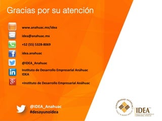 Gracias por su atención!
!
www.anahuac.mx/idea	
	
idea@anahuac.mx	
	
+52	(55)	5328-8069	
	
idea.anahuac	
	
	
@IDEA_Anahuac	
	
Instuto	de	Desarrollo	Empresarial	Anáhuac	
IDEA	
	
+Instuto	de	Desarrollo	Empresarial	Anáhuac	
@IDEA_Anahuac	
#desayunoidea	
 