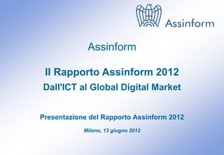 Assinform

 Il Rapporto Assinform 2012
Dall'ICT al Global Digital Market


Presentazione del Rapporto Assinform 2012
            Milano, 13 giugno 2012


            Presentazione del Rapporto Assinform 2012
                      Milano, 13 giugno 2012            0
 