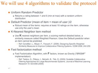 We will use 4 algorithms to validate the protocol
        Uniform Random Predictor
             Returns a rating between 1 and 5 (min et max) with a random uniform
              distribution
        Default Predictor (mean of item + mean of user )/2
             Robust mean of the items: requires at least 10 ratings on the item, otherwise
              use only the user’s mean
        K-Nearest Neighbor item method
           Use K nearest neighbors per item, a scoring method detailed below, a

              similarity measure called Weighted Pearson. Uses the Default predictor when
              an item cannot be predicted
               • Ref: Candillier, L., Meyer, F., Fessant, F. (2008). Designing Specific Weighted
                 Similarity Measures to Improve Collaborative Filtering Systems. ICDM 2008: 242-255
        Fast factorization method
             Fast Factorization Algorithm, with F factors, known as Gravity (“BRISMF”
              implementation)
               • Ref: Takács, G., Pilászy, I., Németh, B., Tikk, D. (2009): Scalable Collaborative
                 Filtering Approaches for Large Recommender Systems. Journal of Machine Learning
                 Research 10: 623-656 (2009)

   p13                                           Orange R&D                                Orange FT-group
 