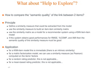 What about “Help to Explore”?

   How to compare the “semantic quality” of the link between 2 items?

   Principle
         Define a similarity measure that could be extracted from the model
         use the similarity measure to build an item-item similarity matrix
         use the similarity matrix as a model for a recommender system using a KNN item-item
          model
         if this system obtains good performances for RMSE, %COMP, and AMI then the
          semantic quality of the similarity measure must be good


   Application
         for a KNN-item model this is immediate (there is an intrinsic similarity)
         for a matrix factorization model, we can use a similarity measure (as Pearson)
          computed on the items’ factors
         for a random rating predictor, this is not applicable...
         for a mean-based rating predictor, this is not applicable...

         p14                                     Orange R&D                            Orange FT-group
 