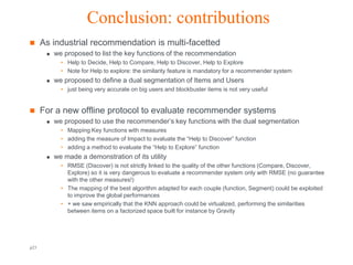 Conclusion: contributions
     As industrial recommendation is multi-facetted
          we proposed to list the key functions of the recommendation
             • Help to Decide, Help to Compare, Help to Discover, Help to Explore
             • Note for Help to explore: the similarity feature is mandatory for a recommender system
          we proposed to define a dual segmentation of Items and Users
             • just being very accurate on big users and blockbuster items is not very useful


     For a new offline protocol to evaluate recommender systems
          we proposed to use the recommender’s key functions with the dual segmentation
             • Mapping Key functions with measures
             • adding the measure of Impact to evaluate the “Help to Discover” function
             • adding a method to evaluate the “Help to Explore” function
          we made a demonstration of its utility
             • RMSE (Discover) is not strictly linked to the quality of the other functions (Compare, Discover,
               Explore) so it is very dangerous to evaluate a recommender system only with RMSE (no guarantee
               with the other measures!)
             • The mapping of the best algorithm adapted for each couple (function, Segment) could be exploited
               to improve the global performances
             • + we saw empirically that the KNN approach could be virtualized, performing the similarities
               between items on a factorized space built for instance by Gravity




p23                                                   Orange R&D                                        Orange FT-group
 