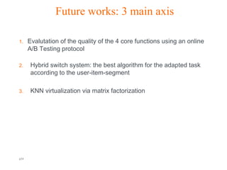 Future works: 3 main axis

1.    Evalutation of the quality of the 4 core functions using an online
      A/B Testing protocol

2.     Hybrid switch system: the best algorithm for the adapted task
       according to the user-item-segment

3.     KNN virtualization via matrix factorization




p24                                 Orange R&D                     Orange FT-group
 