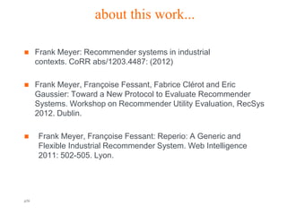 about this work...

     Frank Meyer: Recommender systems in industrial
      contexts. CoRR abs/1203.4487: (2012)

     Frank Meyer, Françoise Fessant, Fabrice Clérot and Eric
      Gaussier: Toward a New Protocol to Evaluate Recommender
      Systems. Workshop on Recommender Utility Evaluation, RecSys
      2012. Dublin.

     Frank Meyer, Françoise Fessant: Reperio: A Generic and
      Flexible Industrial Recommender System. Web Intelligence
      2011: 502-505. Lyon.




p26                             Orange R&D                   Orange FT-group
 