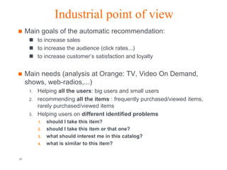 Industrial point of view
    Main goals of the automatic recommendation:
       to increase sales
       to increase the audience (click rates...)
       to increase customer’s satisfaction and loyalty


    Main needs (analysis at Orange: TV, Video On Demand,
     shows, web-radios,...)
      1.   Helping all the users: big users and small users
      2.   recommending all the items : frequently purchased/viewed items,
           rarely purchased/viewed items
      3.   Helping users on different identified problems
           1.   should I take this item?
           2.   should I take this item or that one?
           3.   what should interest me in this catalog?
           4.   what is similar to this item?

p6                                       Orange R&D                   Orange FT-group
 