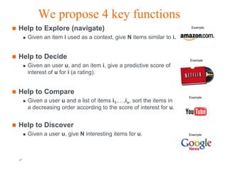 We propose 4 key functions
   Help to Explore (navigate)                                                Example:


            Given an item i used as a context, give N items similar to i.


   Help to Decide                                                           Example:
            Given an user u, and an item i, give a predictive score of
             interest of u for i (a rating).


   Help to Compare
                                                                             Example:
            Given a user u and a list of items i1,…,in, sort the items in
             a decreasing order according to the score of interest for u.


   Help to Discover
            Given a user u, give N interesting items for u.                 Example:




    p7                                        Orange R&D                       Orange FT-group
 