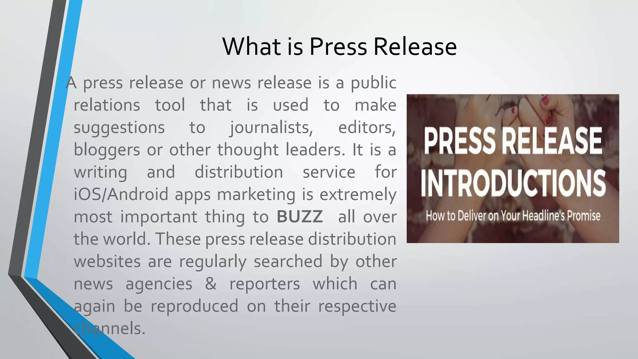 A press release or news release is a public
relations tool that is used to make
suggestions to journalists, editors,
bloggers or other thought leaders. It is a
writing and distribution service for
iOS/Android apps marketing is extremely
most important thing to BUZZ all over
the world. These press release distribution
websites are regularly searched by other
news agencies & reporters which can
again be reproduced on their respective
channels.
What is Press Release
 
