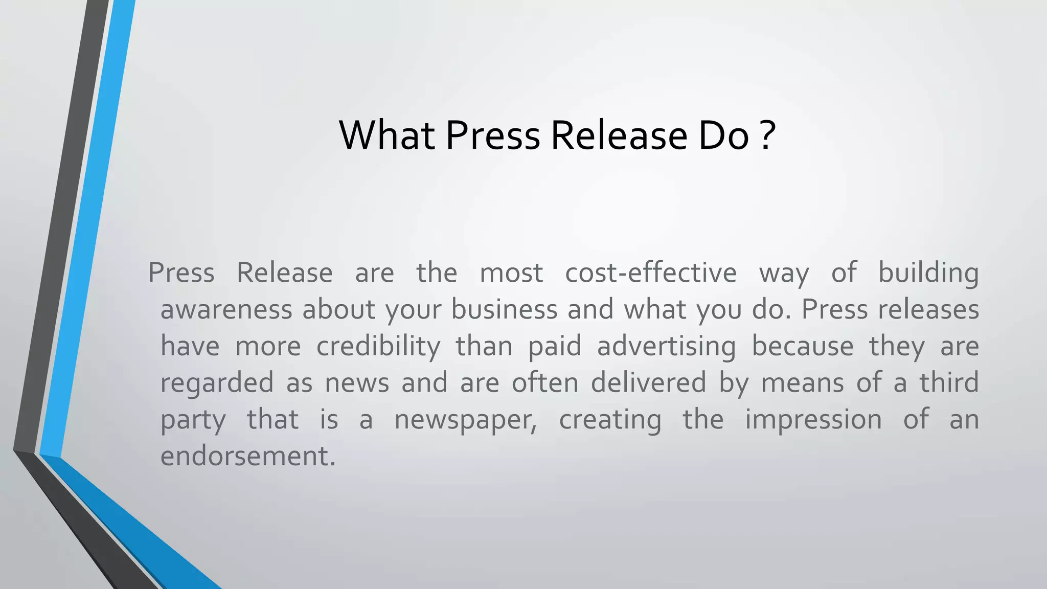 Press Release are the most cost-effective way of building
awareness about your business and what you do. Press releases
have more credibility than paid advertising because they are
regarded as news and are often delivered by means of a third
party that is a newspaper, creating the impression of an
endorsement.
What Press Release Do ?
 