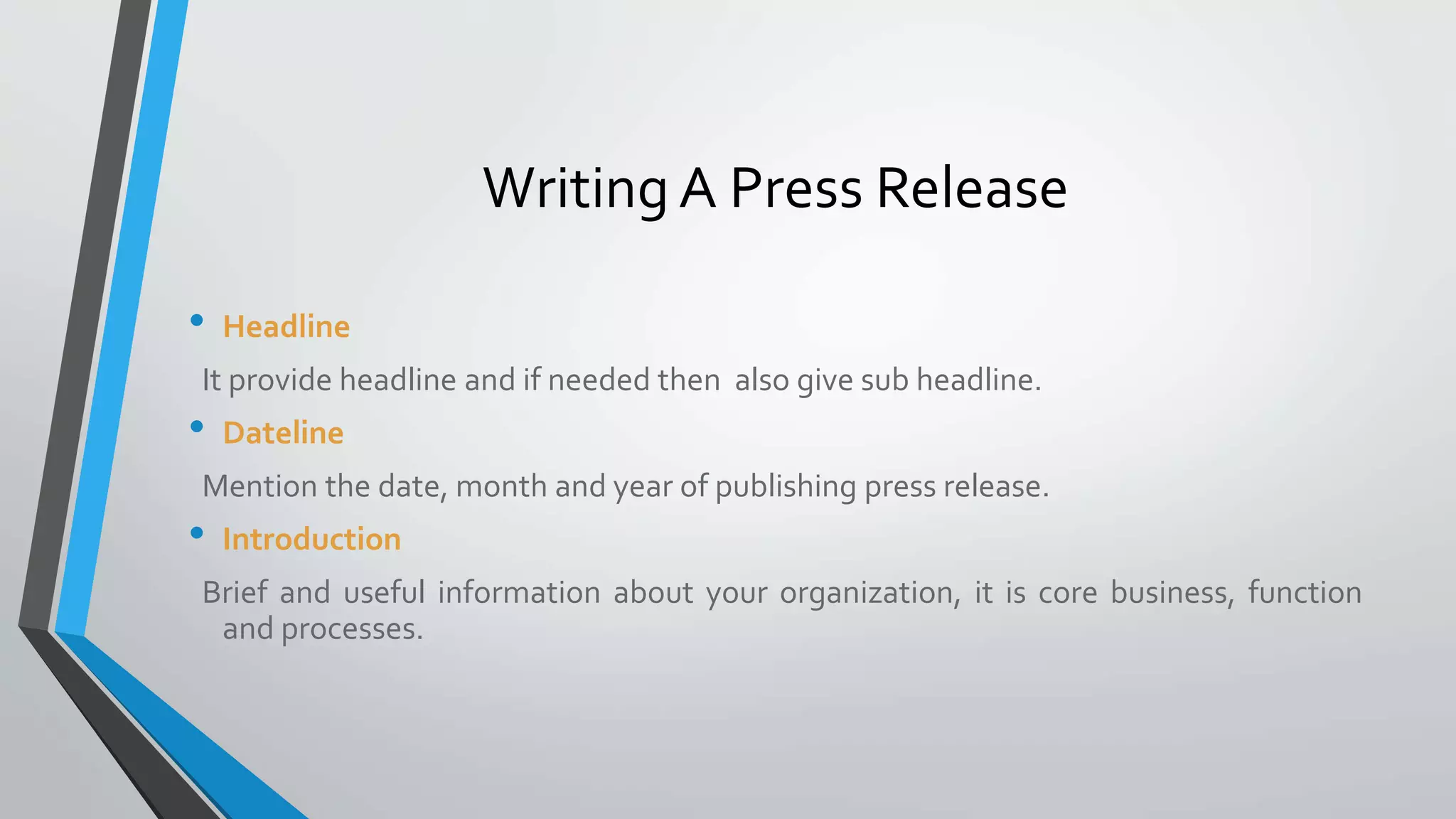 • Headline
It provide headline and if needed then also give sub headline.
• Dateline
Mention the date, month and year of publishing press release.
• Introduction
Brief and useful information about your organization, it is core business, function
and processes.
Writing A Press Release
 