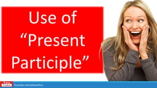 Use of
“Present
Participle”
Youtube.com/jahanefun
 
