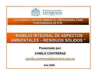 Presentado por:
CAMILO CONTRERAS
camilo.contreras@javeriana.edu.co
““DIPLOMADODIPLOMADO GESTIÓN AMBIENTAL EMPRESARIAL PARAGESTIÓN AMBIENTAL EMPRESARIAL PARA
FUNCIONARIOS DE ETBFUNCIONARIOS DE ETB”
Año 2006
““MANEJO INTEGRAL DE ASPECTOSMANEJO INTEGRAL DE ASPECTOS
AMBIENTALESAMBIENTALES –– RESIDUOS SÓLIDOSRESIDUOS SÓLIDOS ””
 