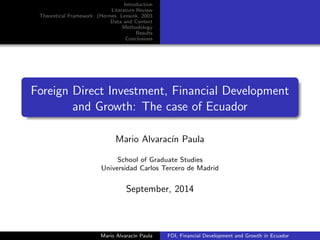Introduction 
Literature Review 
Theoretical Framework: (Hermes Lensink, 2003 
Data and Context 
Methodology 
Results 
Conclusions 
Foreign Direct Investment, Financial Development 
and Growth: The case of Ecuador 
Mario Alvaracn Paula 
School of Graduate Studies 
Universidad Carlos Tercero de Madrid 
September, 2014 
Mario Alvaracn Paula FDI, Financial Development and Growth in Ecuador 
 