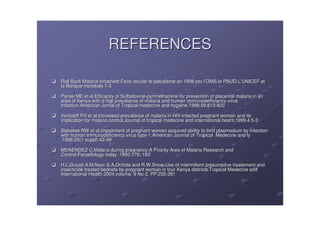 REFERENCES

Roll Back Malaria-Infosheet.Faire reculer le paludisme en 1998 par l’OMS,le PNUD,L’UNICEF et
          Malaria-                                                 l’       PNUD,L’
la Banque mondiale.1-3
          mondiale.1-

Parise ME et al.Efficacity of Sulfadoxine-pyriméthamine for prevention of placental malaria in an
                              Sulfadoxine- pyrimé
area of Kenya with a higt prevalance of malaria and human immunodefficiancy virus
infection.American Jornal of Tropical medecine and hygiéne.1998,59:813-822
                                                    hygié ne.1998,59:813-

Verhoeff FH et al.Increased prevalance of malaria in HIV-infected pregnant woman and its
                                                       HIV-
implication for malaria control.Journal of tropical medecine and international heaht,1999,4:5-2
                                                                               heaht,1999,4:5-

Steketee RW et al.Impairment of pregnant woman acquired ability to limit plasmodium by infection
with human immunodeficiency virus type-1.American Journal of Tropical Medecine and ly
                                   type-
.1996,55(1 suppl):42-49
           suppl):42-

MENENDEZ C,Malaria during pregnancy;A Priority Area of Malaria Research and
                              pregnancy;A
Control.Parasitology today .1995:178;-183
                           .1995:178;-

H.L.Guyatt,A.M.Noor,S.A.Ochola and R.W.Snow.Use of intermittent presumptive treatement and
H.L.Guyatt, A.M.Noor,
insecticide treated bednets by pregnant woman in four Kenya districts.Tropical Medecine and
International Health.2004,volume: 9 No 2, PP:255-261
                                          PP:255-
 