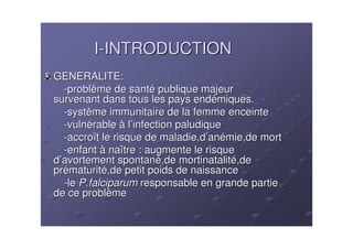 I-INTRODUCTION
GENERALITE:
  -problème de santé publique majeur
survenant dans tous les pays endémiques.
  -système immunitaire de la femme enceinte
  -vulnérable à l’infection paludique
  -accroît le risque de maladie,d’anémie,de mort
  -enfant à naître : augmente le risque
d’avortement spontané,de mortinatalité,de
prématurité,de petit poids de naissance
  -le P.falciparum responsable en grande partie
de ce problème
 
