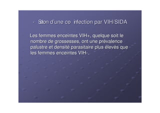 - Selon d’une co infection par VIH/SIDA
                -

Les femmes enceintes VIH+, quelque soit le
nombre de grossesses, ont une prévalence
palustre et densité parasitaire plus élevés que
les femmes enceintes VIH-.
 