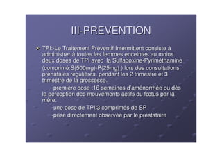 III-PREVENTION
TPI:-Le Traitement Préventif Intermittent consiste à
administrer à toutes les femmes enceintes au moins
deux doses de TPI avec la Sulfadoxine-Pyriméthamine
(comprimé:S(500mg)-P(25mg) ) lors des consultations
prénatales régulières, pendant les 2 trimestre et 3
trimestre de la grossesse.
    -première dose :16 semaines d’aménorrhée ou dès
la perception des mouvements actifs du fœtus par la
mère.
    -une dose de TPI:3 comprimés de SP
    -prise directement observée par le prestataire
 