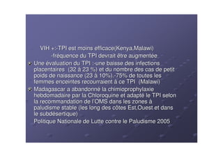 VIH +:-TPI est moins efficace(Kenya,Malawi)
        -fréquence du TPI devrait être augmentée
Une évaluation du TPI :-une baisse des infections
placentaires (32 à 23 %) et du nombre des cas de petit
poids de naissance (23 à 10%).-75% de toutes les
femmes enceintes recourraient à ce TPI (Malawi)
Madagascar a abandonné la chimioprophylaxie
hebdomadaire par la Chloroquine et adapté le TPI selon
la recommandation de l’OMS dans les zones à
paludisme stable (les long des côtes Est,Ouest et dans
le subdésertique)
Politique Nationale de Lutte contre le Paludisme 2005
 