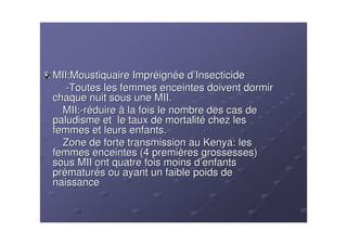 MII:Moustiquaire Impréignée d’Insecticide
   -Toutes les femmes enceintes doivent dormir
chaque nuit sous une MII.
  MII:-réduire à la fois le nombre des cas de
paludisme et le taux de mortalité chez les
femmes et leurs enfants.
  Zone de forte transmission au Kenya: les
femmes enceintes (4 premières grossesses)
sous MII ont quatre fois moins d’enfants
prématurés ou ayant un faible poids de
naissance
 