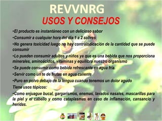 USOS Y CONSEJOS
•El producto es instantáneo con un delicioso sabor
•Consumir a cualquier hora del día 1 a 2 sobres
•No genera toxicidad luego no hay contraindicación de la cantidad que se puede
consumir
•Lo pueden consumir adultos y niños ya que es una bebida que nos proporciona
minerales, aminoácidos, vitaminas y equilibra nuestro organismo
•Se puede consumir como bebida refrescante en agua fría.
•Servir como un te de frutas en agua caliente
•Puro en polvo debajo de la lengua cuando tenemos un dolor agudo
Tiene usos tópicos:
•Como enjuague bucal, gargarismos, enemas, lavados nasales, mascarillas para
la piel y el cabello y como cataplasmas en caso de inflamación, cansancio y
heridas.
 