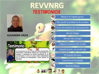 TESTIMONIOS
                                Mejoró mi hígado graso.

                           Me ayudó al problema de tiroides

                           Ya no me duelen las articulaciones

                                     No me Fatigo
ALEJANDRA ARIZA
                                  Me da más energía

                              Mejoró la textura de mi piel

                             Cabello fuerte, no se me cae

                                  He bajado de peso

                                 Controlo mi Ansiedad

                                    Duermo Mejor
 