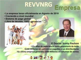 Empresa




                                   El Dueño: Scotty Paulson
              •15+ años de experiencia como propietario de éxito
        •$160 Millones en comisiones pagados a sus distribuidores
•Su ultima empresa generaba $300 Millones en volumen de ventas
 