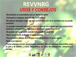 USOS Y CONSEJOS
•El producto es instantáneo con un delicioso sabor
•Consumir a cualquier hora del día 1 a 2 sobres
•No genera toxicidad luego no hay contraindicación de la cantidad que se puede
consumir
•Lo pueden consumir adultos y niños ya que es una bebida que nos proporciona
minerales, aminoácidos, vitaminas y equilibra nuestro organismo
•Se puede consumir como bebida refrescante en agua fría.
•Servir como un te de frutas en agua caliente
•Puro en polvo debajo de la lengua cuando tenemos un dolor agudo
Tiene usos tópicos:
•Como enjuague bucal, gargarismos, enemas, lavados nasales, mascarillas para
la piel y el cabello y como cataplasmas en caso de inflamación, cansancio y
heridas.
 