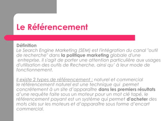Le Référencement
Définition
Le Search Engine Marketing (SEM) est l'intégration du canal "outil
de recherche" dans la politique marketing globale d'une
entreprise. Il s'agit de porter une attention particulière aux usages
d'utilisation des outils de Recherche, ainsi qu’ à leur mode de
fonctionnement.
Il existe 2 types de référencement : naturel et commercial 
le référencement naturel est une technique qui permet
concrètement à un site d’apparaître dans les premiers résultats
d’une requête faite sous un moteur pour un mot clé tapé, le
référencement payant est un système qui permet d'acheter des
mots clés sur les moteurs et d’apparaître sous forme d’encart
commercial.
 