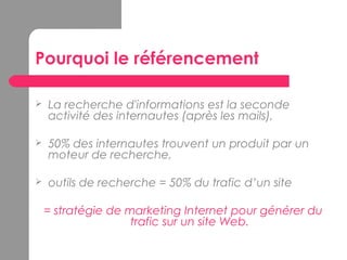 Pourquoi le référencement
 La recherche d'informations est la seconde
activité des internautes (après les mails),
 50% des internautes trouvent un produit par un
moteur de recherche,
 outils de recherche = 50% du trafic d’un site
= stratégie de marketing Internet pour générer du
trafic sur un site Web.
 