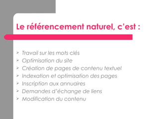 Le référencement naturel, c’est :
 Travail sur les mots clés
 Optimisation du site
 Création de pages de contenu textuel
 Indexation et optimisation des pages
 Inscription aux annuaires
 Demandes d’échange de liens
 Modification du contenu
 
