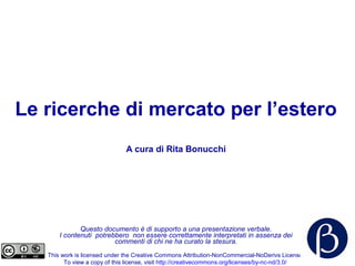 Le ricerche di mercato per l’estero
A cura di Rita Bonucchi
Questo documento è di supporto a una presentazione verbale.
I contenuti potrebbero non essere correttamente interpretati in assenza dei
commenti di chi ne ha curato la stesura.
This work is licensed under the Creative Commons Attribution-NonCommercial-NoDerivs License.
To view a copy of this license, visit http://creativecommons.org/licenses/by-nc-nd/3.0/
 