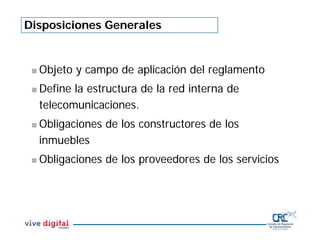 Disposiciones Generales
Objeto y campo de aplicación del reglamento
Define la estructura de la red interna de
telecomunicaciones.
Obligaciones de los constructores de los
inmuebles
Obligaciones de los proveedores de los servicios
 
