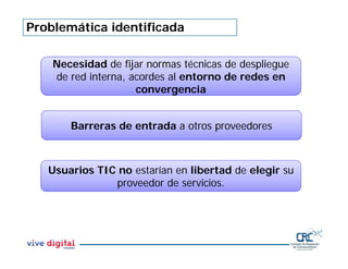 Problemática identificada
Barreras de entrada a otros proveedores
Usuarios TIC no estarían en libertad de elegir su
proveedor de servicios.
Necesidad de fijar normas técnicas de despliegue
de red interna, acordes al entorno de redes en
convergencia
 