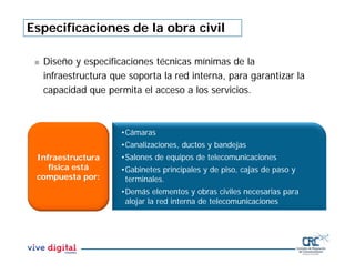 Especificaciones de la obra civil
 Diseño y especificaciones técnicas mínimas de la
infraestructura que soporta la red interna, para garantizar la
capacidad que permita el acceso a los servicios.
Infraestructura
física está
compuesta por:
•Cámaras
•Canalizaciones, ductos y bandejas
•Salones de equipos de telecomunicaciones
•Gabinetes principales y de piso, cajas de paso y
terminales.
•Demás elementos y obras civiles necesarias para
alojar la red interna de telecomunicaciones
 