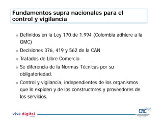 Fundamentos supra nacionales para el
control y vigilancia
 Definidos en la Ley 170 de 1.994 (Colombia adhiere a la
OMC)
 Decisiones 376, 419 y 562 de la CAN
 Tratados de Libre Comercio
 Se diferencia de la Normas Técnicas por su
obligatoriedad.
 Control y vigilancia, independientes de los organismos
que lo expiden y de los constructores y proveedores de
los servicios.
 