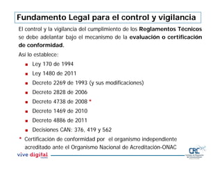 El control y la vigilancia del cumplimiento de los Reglamentos Técnicos
se debe adelantar bajo el mecanismo de la evaluación o certificación
de conformidad.
Así lo establece:
 Ley 170 de 1994
 Ley 1480 de 2011
 Decreto 2269 de 1993 (y sus modificaciones)
 Decreto 2828 de 2006
 Decreto 4738 de 2008 *
 Decreto 1469 de 2010
 Decreto 4886 de 2011
 Decisiones CAN: 376, 419 y 562
* Certificación de conformidad por el organismo independiente
acreditado ante el Organismo Nacional de Acreditación-ONAC
Fundamento Legal para el control y vigilancia
 
