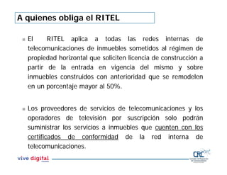 A quienes obliga el RITEL
 El RITEL aplica a todas las redes internas de
telecomunicaciones de inmuebles sometidos al régimen de
propiedad horizontal que soliciten licencia de construcción a
partir de la entrada en vigencia del mismo y sobre
inmuebles construidos con anterioridad que se remodelen
en un porcentaje mayor al 50%.
 Los proveedores de servicios de telecomunicaciones y los
operadores de televisión por suscripción solo podrán
suministrar los servicios a inmuebles que cuenten con los
certificados de conformidad de la red interna de
telecomunicaciones.
 
