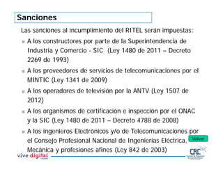 Sanciones
Las sanciones al incumplimiento del RITEL serán impuestas:
 A los constructores por parte de la Superintendencia de
Industria y Comercio - SIC (Ley 1480 de 2011 – Decreto
2269 de 1993)
 A los proveedores de servicios de telecomunicaciones por el
MINTIC (Ley 1341 de 2009)
 A los operadores de televisión por la ANTV (Ley 1507 de
2012)
 A los organismos de certificación e inspección por el ONAC
y la SIC (Ley 1480 de 2011 – Decreto 4788 de 2008)
 A los ingenieros Electrónicos y/o de Telecomunicaciones por
el Consejo Profesional Nacional de Ingenierías Eléctrica,
Mecánica y profesiones afines (Ley 842 de 2003)
Volver
 
