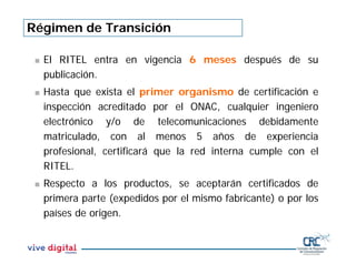 Régimen de Transición
 El RITEL entra en vigencia 6 meses después de su
publicación.
 Hasta que exista el primer organismo de certificación e
inspección acreditado por el ONAC, cualquier ingeniero
electrónico y/o de telecomunicaciones debidamente
matriculado, con al menos 5 años de experiencia
profesional, certificará que la red interna cumple con el
RITEL.
 Respecto a los productos, se aceptarán certificados de
primera parte (expedidos por el mismo fabricante) o por los
países de origen.
 
